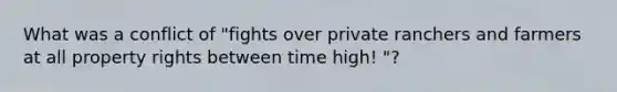 What was a conflict of "fights over private ranchers and farmers at all property rights between time high! "?