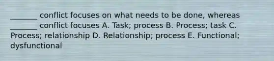 _______ conflict focuses on what needs to be​ done, whereas​ _______ conflict focuses A. Task; process B. ​Process; task C. ​Process; relationship D. Relationship; process E. ​Functional; dysfunctional