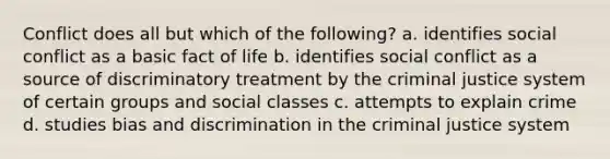 Conflict does all but which of the following? a. identifies social conflict as a basic fact of life b. identifies social conflict as a source of discriminatory treatment by the criminal justice system of certain groups and social classes c. attempts to explain crime d. studies bias and discrimination in the criminal justice system