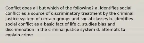 Conflict does all but which of the following? a. identifies social conflict as a source of discriminatory treatment by the criminal justice system of certain groups and social classes b. identifies social conflict as a basic fact of life c. studies bias and discrimination in the criminal justice system d. attempts to explain crime