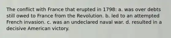 The conflict with France that erupted in 1798: a. was over debts still owed to France from the Revolution. b. led to an attempted French invasion. c. was an undeclared naval war. d. resulted in a decisive American victory.