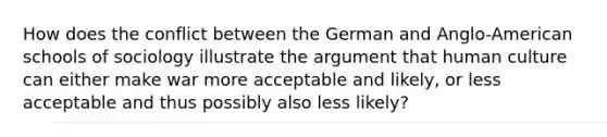 How does the conflict between the German and Anglo-American schools of sociology illustrate the argument that human culture can either make war more acceptable and likely, or less acceptable and thus possibly also less likely?