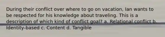 During their conflict over where to go on vacation, Ian wants to be respected for his knowledge about traveling. This is a description of which kind of conflict goal? a. Relational conflict b. Identity-based c. Content d. Tangible