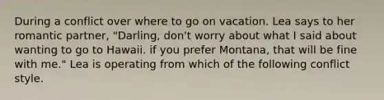 During a conflict over where to go on vacation. Lea says to her romantic partner, "Darling, don't worry about what I said about wanting to go to Hawaii. if you prefer Montana, that will be fine with me." Lea is operating from which of the following conflict style.