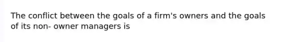 The conflict between the goals of a firm's owners and the goals of its non- owner managers is