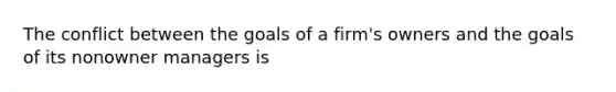 The conflict between the goals of a firm's owners and the goals of its nonowner managers is