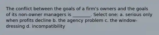 The conflict between the goals of a firm's owners and the goals of its non-owner managers is ________. Select one: a. serious only when profits decline b. the agency problem c. the window-dressing d. incompatibility