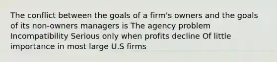 The conflict between the goals of a firm's owners and the goals of its non-owners managers is The agency problem Incompatibility Serious only when profits decline Of little importance in most large U.S firms