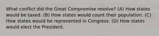 What conflict did the Great Compromise resolve? (A) How states would be taxed. (B) How states would count their population. (C) How states would be represented in Congress. (D) How states would elect the President.