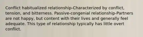 Conflict habitualized relationship-Characterized by conflict, tension, and bitterness. Passive-congenial relationship-Partners are not happy, but content with their lives and generally feel adequate. This type of relationship typically has little overt conflict.