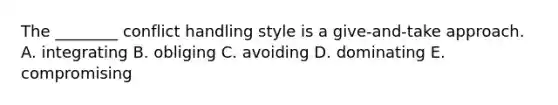 The ________ conflict handling style is a give-and-take approach. A. integrating B. obliging C. avoiding D. dominating E. compromising