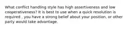 What conflict handling style has high assertiveness and low cooperativeness? It is best to use when a quick resolution is required , you have a strong belief about your position, or other party would take advantage.