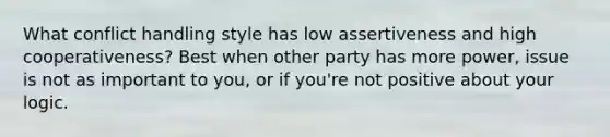 What conflict handling style has low assertiveness and high cooperativeness? Best when other party has more power, issue is not as important to you, or if you're not positive about your logic.