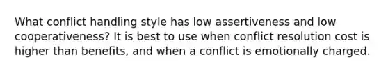 What conflict handling style has low assertiveness and low cooperativeness? It is best to use when conflict resolution cost is higher than benefits, and when a conflict is emotionally charged.