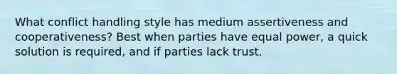 What conflict handling style has medium assertiveness and cooperativeness? Best when parties have equal power, a quick solution is required, and if parties lack trust.