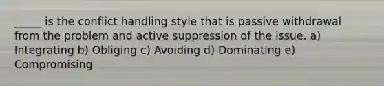 _____ is the conflict handling style that is passive withdrawal from the problem and active suppression of the issue. a) Integrating b) Obliging c) Avoiding d) Dominating e) Compromising