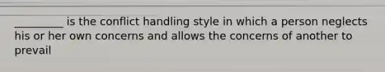 _________ is the conflict handling style in which a person neglects his or her own concerns and allows the concerns of another to prevail