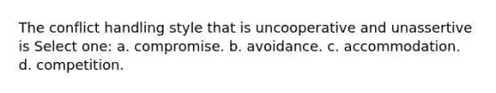 The conflict handling style that is uncooperative and unassertive is Select one: a. compromise. b. avoidance. c. accommodation. d. competition.