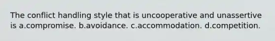 The conflict handling style that is uncooperative and unassertive is a.compromise. b.avoidance. c.accommodation. d.competition.