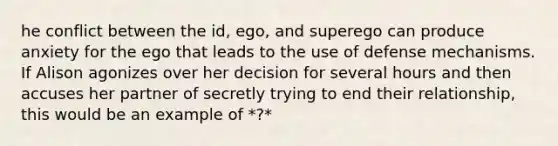 he conflict between the id, ego, and superego can produce anxiety for the ego that leads to the use of defense mechanisms. If Alison agonizes over her decision for several hours and then accuses her partner of secretly trying to end their relationship, this would be an example of *?*