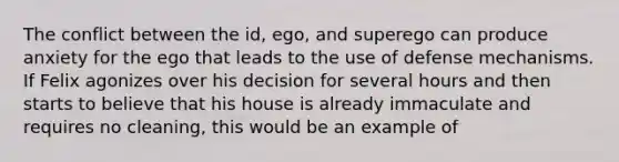 The conflict between the id, ego, and superego can produce anxiety for the ego that leads to the use of defense mechanisms. If Felix agonizes over his decision for several hours and then starts to believe that his house is already immaculate and requires no cleaning, this would be an example of