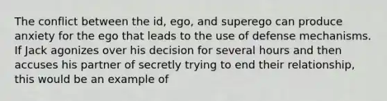 The conflict between the id, ego, and superego can produce anxiety for the ego that leads to the use of defense mechanisms. If Jack agonizes over his decision for several hours and then accuses his partner of secretly trying to end their relationship, this would be an example of