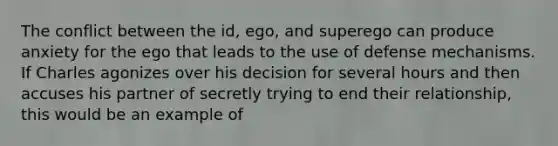 The conflict between the id, ego, and superego can produce anxiety for the ego that leads to the use of defense mechanisms. If Charles agonizes over his decision for several hours and then accuses his partner of secretly trying to end their relationship, this would be an example of