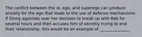 The conflict between the id, ego, and superego can produce anxiety for the ego that leads to the use of defense mechanisms. If Ginny agonizes over her decision to break up with Rob for several hours and then accuses him of secretly trying to end their relationship, this would be an example of _______________