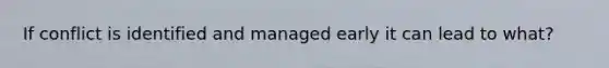 If conflict is identified and managed early it can lead to what?