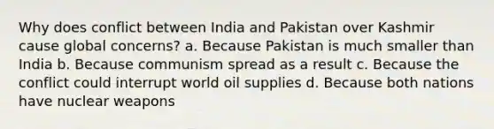 Why does conflict between India and Pakistan over Kashmir cause global concerns? a. Because Pakistan is much smaller than India b. Because communism spread as a result c. Because the conflict could interrupt world oil supplies d. Because both nations have nuclear weapons