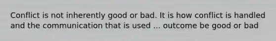 Conflict is not inherently good or bad. It is how conflict is handled and the communication that is used ... outcome be good or bad