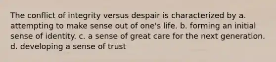 The conflict of integrity versus despair is characterized by a. attempting to make sense out of one's life. b. forming an initial sense of identity. c. a sense of great care for the next generation. d. developing a sense of trust