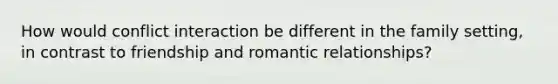 How would conflict interaction be different in the family setting, in contrast to friendship and romantic relationships?