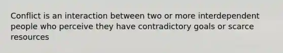 Conflict is an interaction between two or more interdependent people who perceive they have contradictory goals or scarce resources