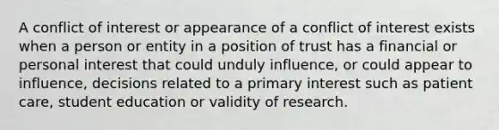 A conflict of interest or appearance of a conflict of interest exists when a person or entity in a position of trust has a financial or personal interest that could unduly influence, or could appear to influence, decisions related to a primary interest such as patient care, student education or validity of research.