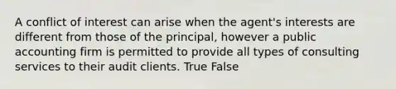 A conflict of interest can arise when the agent's interests are different from those of the principal, however a public accounting firm is permitted to provide all types of consulting services to their audit clients. True False