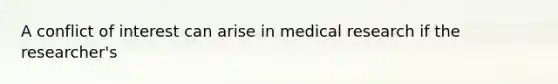 A conflict of interest can arise in medical research if the researcher's