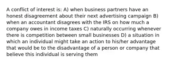 A conflict of interest is: A) when business partners have an honest disagreement about their next advertising campaign B) when an accountant disagrees with the IRS on how much a company owes in income taxes C) naturally occurring whenever there is competition between small businesses D) a situation in which an individual might take an action to his/her advantage that would be to the disadvantage of a person or company that believe this individual is serving them