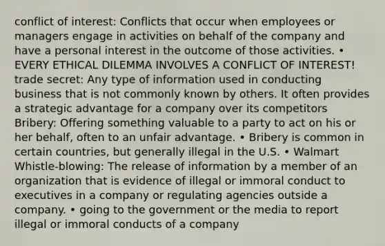 conflict of interest: Conflicts that occur when employees or managers engage in activities on behalf of the company and have a personal interest in the outcome of those activities. • EVERY ETHICAL DILEMMA INVOLVES A CONFLICT OF INTEREST! trade secret: Any type of information used in conducting business that is not commonly known by others. It often provides a strategic advantage for a company over its competitors Bribery: Offering something valuable to a party to act on his or her behalf, often to an unfair advantage. • Bribery is common in certain countries, but generally illegal in the U.S. • Walmart Whistle-blowing: The release of information by a member of an organization that is evidence of illegal or immoral conduct to executives in a company or regulating agencies outside a company. • going to the government or the media to report illegal or immoral conducts of a company