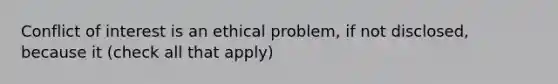 Conflict of interest is an ethical problem, if not disclosed, because it (check all that apply)