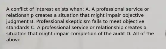 A conflict of interest exists when: A. A professional service or relationship creates a situation that might impair objective judgment B. Professional skepticism fails to meet objective standards C. A professional service or relationship creates a situation that might impair completion of the audit D. All of the above