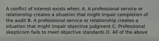 A conflict of interest exists when: A. A professional service or relationship creates a situation that might impair completion of the audit B. A professional service or relationship creates a situation that might impair objective judgment C. Professional skepticism fails to meet objective standards D. All of the above