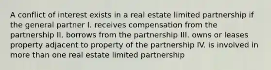 A conflict of interest exists in a real estate limited partnership if the general partner I. receives compensation from the partnership II. borrows from the partnership III. owns or leases property adjacent to property of the partnership IV. is involved in more than one real estate limited partnership