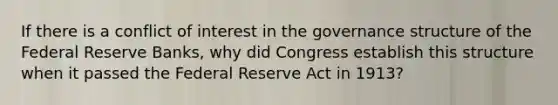 If there is a conflict of interest in the governance structure of the Federal Reserve​ Banks, why did Congress establish this structure when it passed the Federal Reserve Act in​ 1913?