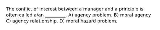 The conflict of interest between a manager and a principle is often called a/an _________. A) agency problem. B) moral agency. C) agency relationship. D) moral hazard problem.