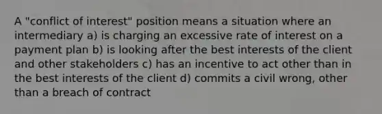 A "conflict of interest" position means a situation where an intermediary a) is charging an excessive rate of interest on a payment plan b) is looking after the best interests of the client and other stakeholders c) has an incentive to act other than in the best interests of the client d) commits a civil wrong, other than a breach of contract