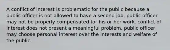 A conflict of interest is problematic for the public because​ a ​public officer is not allowed to have a second job. ​public officer may not be properly compensated for his or her work. conflict of interest does not present a meaningful problem. public officer may choose personal interest over the interests and welfare of the public.