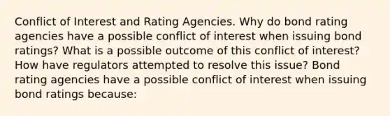 Conflict of Interest and Rating Agencies. Why do bond rating agencies have a possible conflict of interest when issuing bond​ ratings? What is a possible outcome of this conflict of​ interest? How have regulators attempted to resolve this​ issue? Bond rating agencies have a possible conflict of interest when issuing bond ratings​ because: