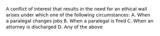 A conflict of interest that results in the need for an ethical wall arises under which one of the following circumstances: A. When a paralegal changes jobs B. When a paralegal is fired C. When an attorney is discharged D. Any of the above