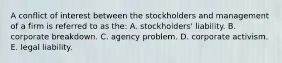 A conflict of interest between the stockholders and management of a firm is referred to as the: A. stockholders' liability. B. corporate breakdown. C. agency problem. D. corporate activism. E. legal liability.